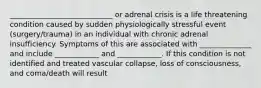 ____________________________ or adrenal crisis is a life threatening condition caused by sudden physiologically stressful event (surgery/trauma) in an individual with chronic adrenal insufficiency. Symptoms of this are associated with ______________ and include ____________ and ____________. If this condition is not identified and treated vascular collapse, loss of consciousness, and coma/death will result