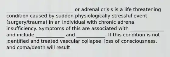 ____________________________ or adrenal crisis is a life threatening condition caused by sudden physiologically stressful event (surgery/trauma) in an individual with chronic adrenal insufficiency. Symptoms of this are associated with ______________ and include ____________ and ____________. If this condition is not identified and treated vascular collapse, loss of consciousness, and coma/death will result