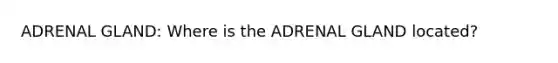 ADRENAL GLAND: Where is the ADRENAL GLAND located?