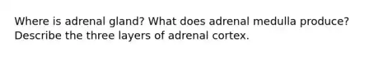 Where is adrenal gland? What does adrenal medulla produce? Describe the three layers of adrenal cortex.