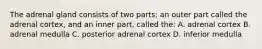 The adrenal gland consists of two parts; an outer part called the adrenal cortex, and an inner part, called the: A. adrenal cortex B. adrenal medulla C. posterior adrenal cortex D. inferior medulla