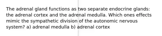 The adrenal gland functions as two separate endocrine glands: the adrenal cortex and the adrenal medulla. Which ones effects mimic the sympathetic division of the autonomic nervous system? a) adrenal medulla b) adrenal cortex