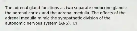 The adrenal gland functions as two separate endocrine glands: the adrenal cortex and the adrenal medulla. The effects of the adrenal medulla mimic the sympathetic division of the autonomic nervous system (ANS). T/F