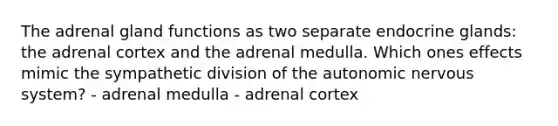 The adrenal gland functions as two separate endocrine glands: the adrenal cortex and the adrenal medulla. Which ones effects mimic the sympathetic division of the autonomic nervous system? - adrenal medulla - adrenal cortex