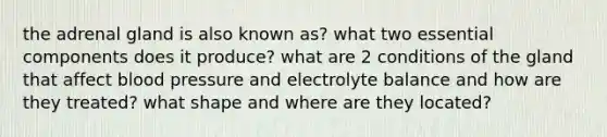 the adrenal gland is also known as? what two essential components does it produce? what are 2 conditions of the gland that affect blood pressure and electrolyte balance and how are they treated? what shape and where are they located?