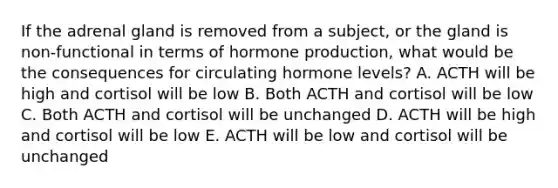 If the adrenal gland is removed from a subject, or the gland is non-functional in terms of hormone production, what would be the consequences for circulating hormone levels? A. ACTH will be high and cortisol will be low B. Both ACTH and cortisol will be low C. Both ACTH and cortisol will be unchanged D. ACTH will be high and cortisol will be low E. ACTH will be low and cortisol will be unchanged