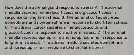 How does the adrenal gland respond to stress? A. The adrenal medulla secretes mineralocorticoids and glucocorticoids in response to long-term stress. B. The adrenal cortex secretes epinephrine and norepinephrine in response to short-term stress. C. The adrenal cortex secretes mineralocorticoids and glucocorticoids in response to short-term stress. D. The adrenal medulla secretes epinephrine and norepinephrine in response to long-term stress. E. The adrenal medulla secretes epinephrine and norepinephrine in response to short-term stress.