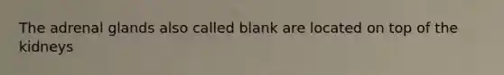 The adrenal glands also called blank are located on top of the kidneys