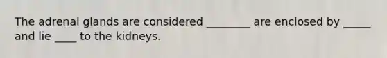 The adrenal glands are considered ________ are enclosed by _____ and lie ____ to the kidneys.