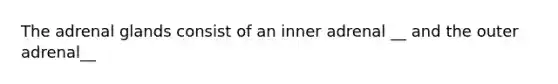 The adrenal glands consist of an inner adrenal __ and the outer adrenal__