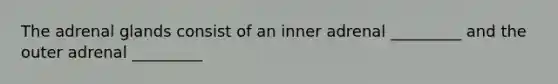 The adrenal glands consist of an inner adrenal _________ and the outer adrenal _________