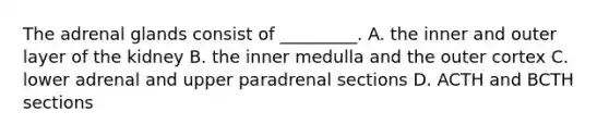 The adrenal glands consist of _________. A. the inner and outer layer of the kidney B. the inner medulla and the outer cortex C. lower adrenal and upper paradrenal sections D. ACTH and BCTH sections