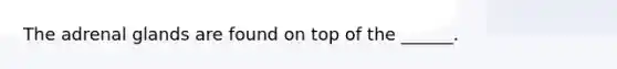 The adrenal glands are found on top of the ______.