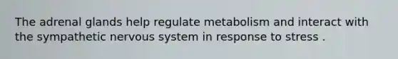 The adrenal glands help regulate metabolism and interact with the sympathetic nervous system in response to stress .