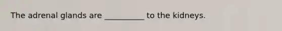 The adrenal glands are __________ to the kidneys.