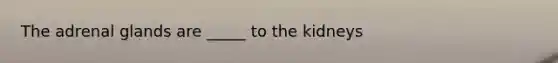 The adrenal glands are _____ to the kidneys