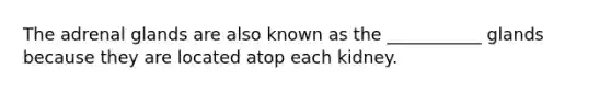 The adrenal glands are also known as the ___________ glands because they are located atop each kidney.