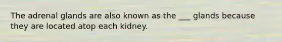 The adrenal glands are also known as the ___ glands because they are located atop each kidney.