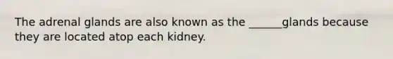 The adrenal glands are also known as the ______glands because they are located atop each kidney.