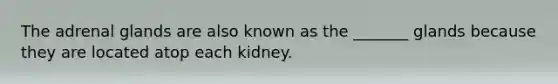 The adrenal glands are also known as the _______ glands because they are located atop each kidney.