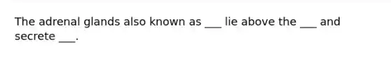 The adrenal glands also known as ___ lie above the ___ and secrete ___.