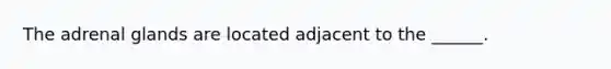 The adrenal glands are located adjacent to the ______.