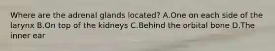 Where are the adrenal glands located? A.One on each side of the larynx B.On top of the kidneys C.Behind the orbital bone D.The inner ear