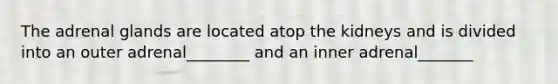 The adrenal glands are located atop the kidneys and is divided into an outer adrenal________ and an inner adrenal_______