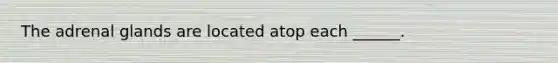 The adrenal glands are located atop each ______.