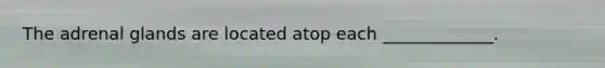 The adrenal glands are located atop each _____________.