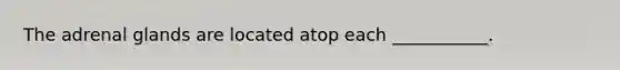 The adrenal glands are located atop each ___________.