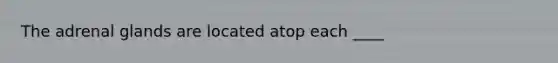 The adrenal glands are located atop each ____