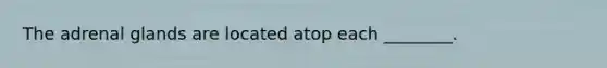The adrenal glands are located atop each ________.