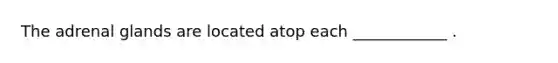 The adrenal glands are located atop each ____________ .