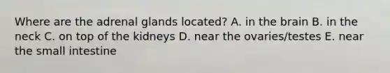 Where are the adrenal glands located? A. in the brain B. in the neck C. on top of the kidneys D. near the ovaries/testes E. near the small intestine