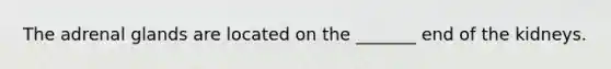 The adrenal glands are located on the _______ end of the kidneys.