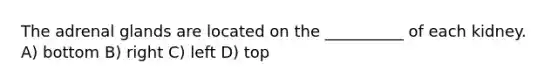 The adrenal glands are located on the __________ of each kidney. A) bottom B) right C) left D) top