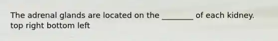 The adrenal glands are located on the ________ of each kidney. top right bottom left