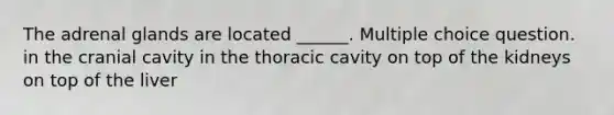 The adrenal glands are located ______. Multiple choice question. in the cranial cavity in the thoracic cavity on top of the kidneys on top of the liver