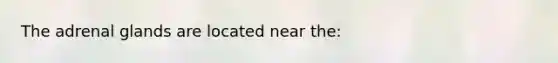 The adrenal glands are located near the: