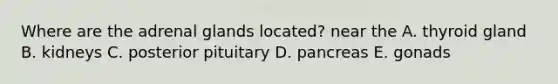 Where are the adrenal glands located? near the A. thyroid gland B. kidneys C. posterior pituitary D. pancreas E. gonads