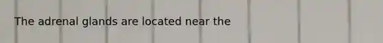 The adrenal glands are located near the