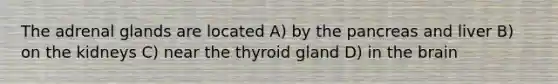 The adrenal glands are located A) by the pancreas and liver B) on the kidneys C) near the thyroid gland D) in the brain