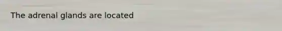 The adrenal glands are located