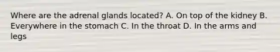 Where are the adrenal glands located? A. On top of the kidney B. Everywhere in <a href='https://www.questionai.com/knowledge/kLccSGjkt8-the-stomach' class='anchor-knowledge'>the stomach</a> C. In the throat D. In the arms and legs