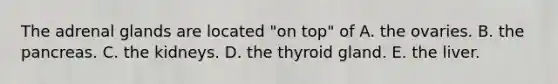 The adrenal glands are located "on top" of A. the ovaries. B. <a href='https://www.questionai.com/knowledge/kITHRba4Cd-the-pancreas' class='anchor-knowledge'>the pancreas</a>. C. the kidneys. D. the thyroid gland. E. the liver.