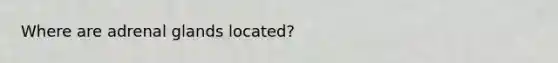 Where are adrenal glands located?