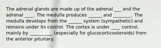 The adrenal glands are made up of the adrenal ___ and the adrenal ____. The medulla produces ______ and ________. The medulla develops from the ______ system (sympathetic) and remains under its control. The cortex is under ____ control, mainly by __________ (especially for glucocorticosteroids) from the anterior pituitary.