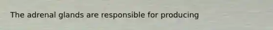 The adrenal glands are responsible for producing