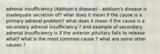 adrenal insufficiency (Addison's disease) - addison's disease is inadequate secretion of? what does it mean if the cause is a primary adrenal problem? what does it mean if the cause is a secondary adrenal insufficiency ? and example of secondary adrenal insufficiency is if the anterior pituitary fails to release what? what is the most common cause ? what are some other causes ?